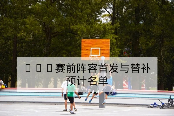 NBA赛前阵容首发与替补预计名单